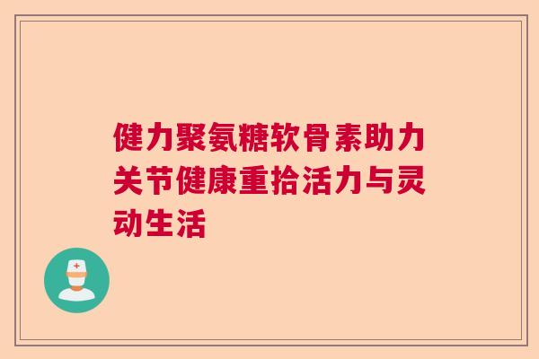 健力聚氨糖软骨素助力关节健康重拾活力与灵动生活