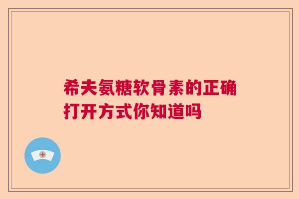 希夫氨糖软骨素的正确打开方式你知道吗 希夫氨糖软骨素的正确打开方式你知道吗
