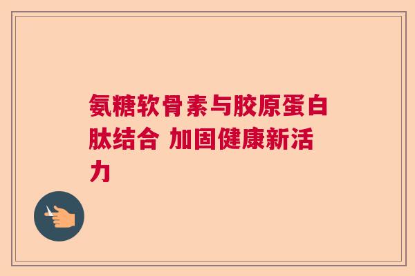 氨糖软骨素与胶原蛋白肽结合 加固健康新活力