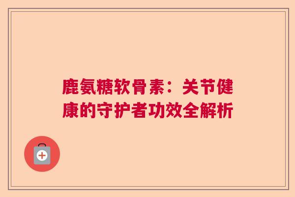 鹿氨糖软骨素:关节健康的守护者功效全解析 鹿氨糖软骨素:关节健康的守护者功效全解析