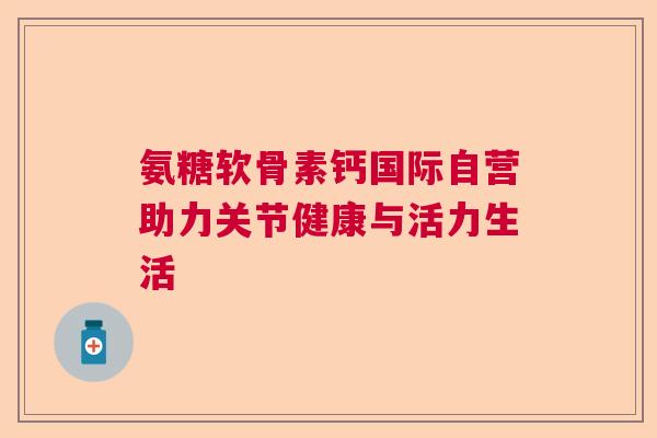 氨糖软骨素钙国际自营助力关节健康与活力生活