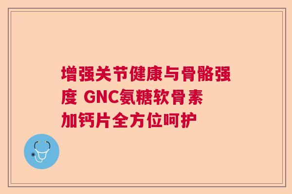 增强关节健康与骨骼强度 GNC氨糖软骨素加钙片全方位呵护 增强关节健康与骨骼强度 GNC氨糖软骨素加钙片全方位呵护