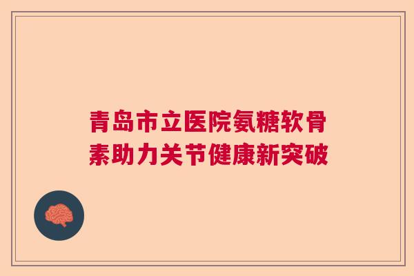 青岛市立医院氨糖软骨素助力关节健康新突破 青岛市立医院氨糖软骨素助力关节健康新突破