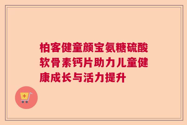 柏客健童颜宝氨糖硫酸软骨素钙片助力儿童健康成长与活力提升 柏客健童颜宝氨糖硫酸软骨素钙片助力儿童健康成长与活力提升