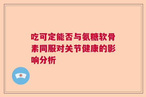 吃可定能否与氨糖软骨素同服对关节健康的影响分析