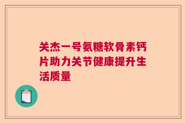 关杰一号氨糖软骨素钙片助力关节健康提升生活质量