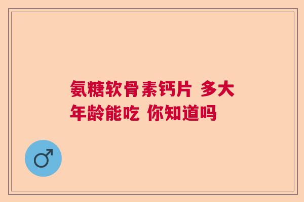 氨糖软骨素钙片 多大年龄能吃 你知道吗