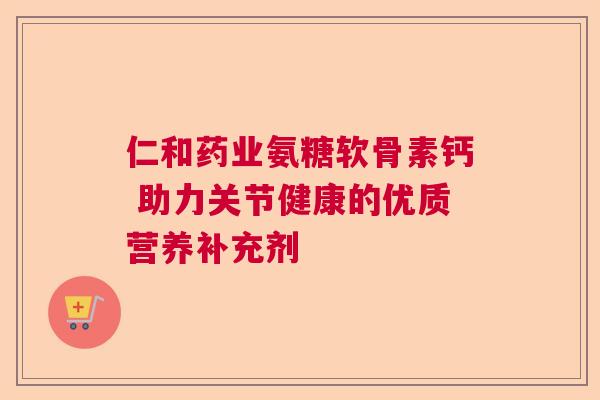 仁和药业氨糖软骨素钙 助力关节健康的优质营养补充剂