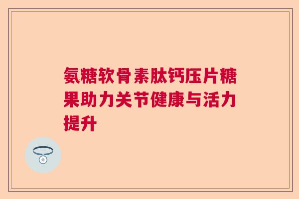 氨糖软骨素肽钙压片糖果助力关节健康与活力提升