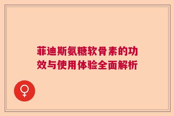 菲迪斯氨糖软骨素的功效与使用体验全面解析