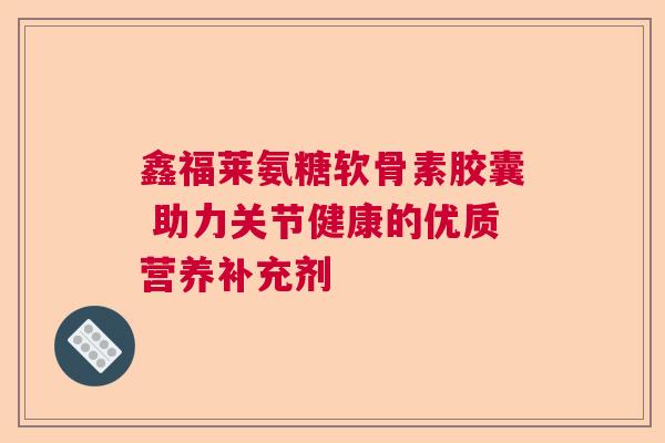鑫福莱氨糖软骨素胶囊 助力关节健康的优质营养补充剂