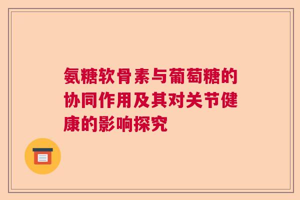 氨糖软骨素与葡萄糖的协同作用及其对关节健康的影响探究 氨糖软骨素与葡萄糖的协同作用及其对关节健康的影响探究