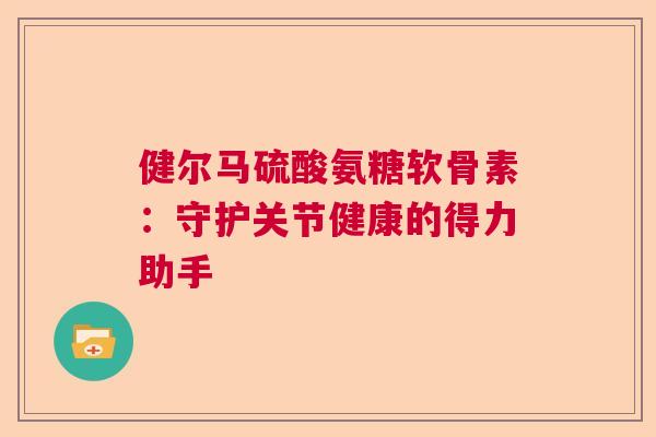 健尔马硫酸氨糖软骨素：守护关节健康的得力助手
