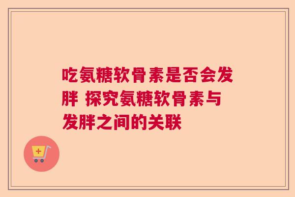 吃氨糖软骨素是否会发胖 探究氨糖软骨素与发胖之间的关联