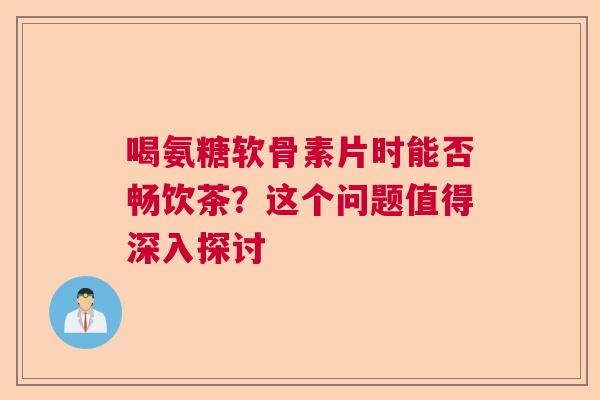 喝氨糖软骨素片时能否畅饮茶？这个问题值得深入探讨