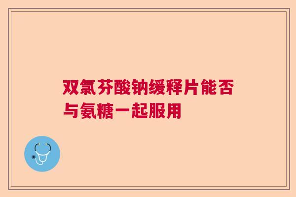 双氯芬酸钠缓释片能否与氨糖一起服用 双氯芬酸钠缓释片能否与氨糖一起服用