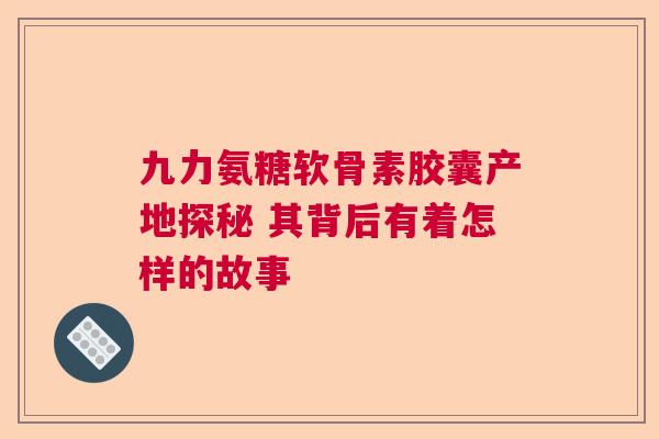 九力氨糖软骨素胶囊产地探秘 其背后有着怎样的故事