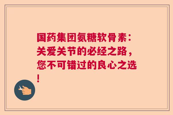 国药集团氨糖软骨素：关爱关节的必经之路，您不可错过的良心之选!