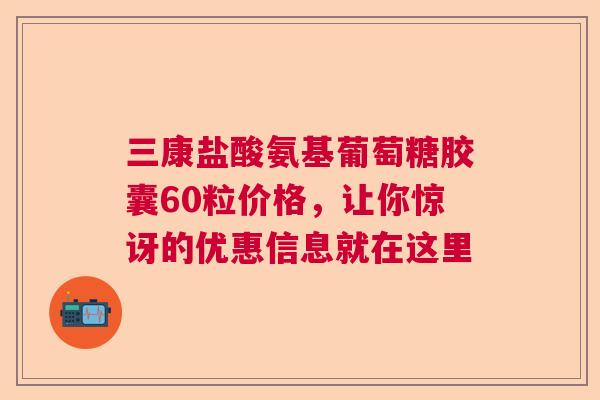 三康盐酸氨基葡萄糖胶囊60粒价格,让你惊讶的优惠信息就在这里 三康盐酸氨基葡萄糖胶囊60粒价格,让你惊讶的优惠信息就在这里