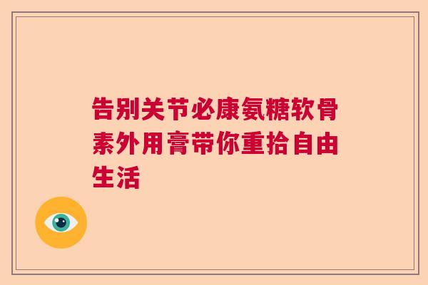 告别关节必康氨糖软骨素外用膏带你重拾自由生活
