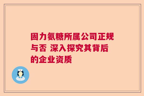 固力氨糖所属公司正规与否 深入探究其背后的企业资质