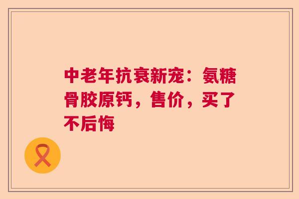 中老年抗衰新宠：氨糖骨胶原钙，售价，买了不后悔