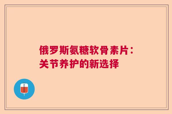 俄罗斯氨糖软骨素片：关节养护的新选择