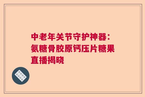 中老年关节守护神器：氨糖骨胶原钙压片糖果直播揭晓