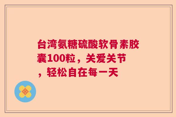 台湾氨糖硫酸软骨素胶囊100粒，关爱关节，轻松自在每一天
