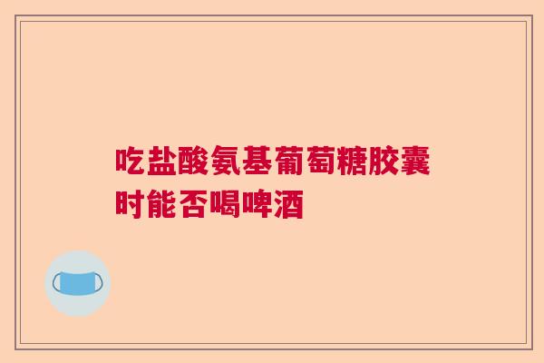 吃盐酸氨基葡萄糖胶囊时能否喝啤酒