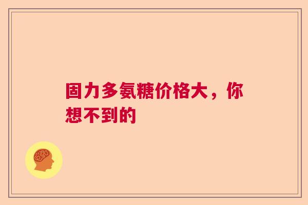 固力多氨糖价格大，你想不到的
