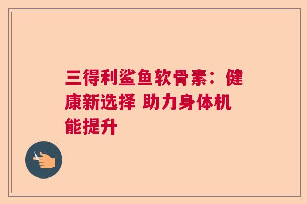三得利鲨鱼软骨素:健康新选择 助力身体机能提升