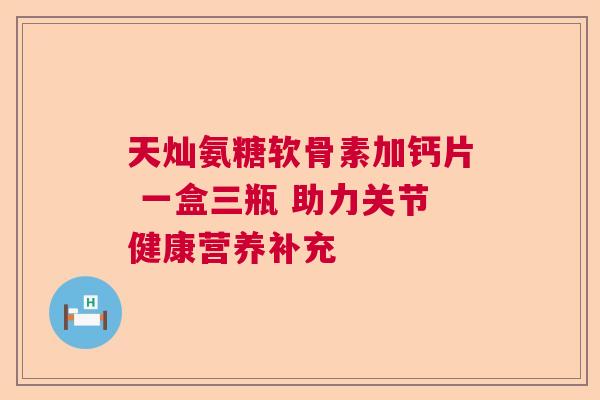 天灿氨糖软骨素加钙片 一盒三瓶 助力关节健康营养补充 天灿氨糖软骨素加钙片 一盒三瓶 助力关节健康营养补充