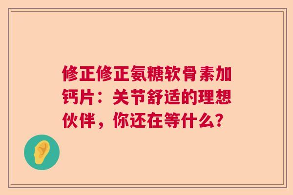 修正修正氨糖软骨素加钙片：关节舒适的理想伙伴，你还在等什么？