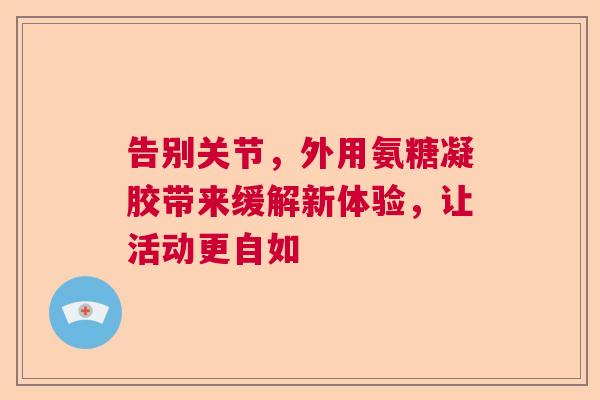 告别关节，外用氨糖凝胶带来缓解新体验，让活动更自如