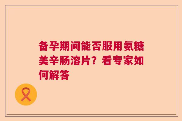 备孕期间能否服用氨糖美辛肠溶片？看专家如何解答