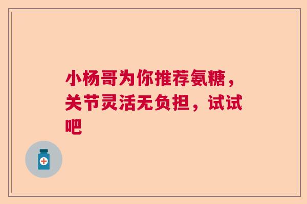 小杨哥为你推荐氨糖,关节灵活无负担,试试吧 小杨哥为你推荐氨糖,关节灵活无负担,试试吧