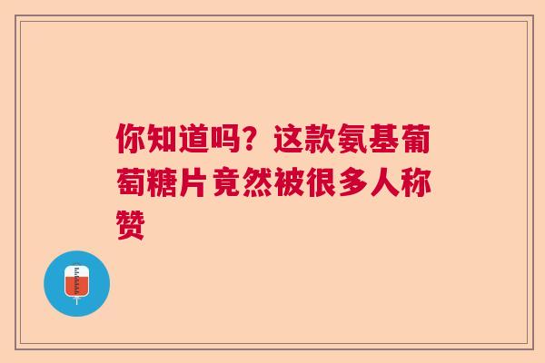 你知道吗？这款氨基葡萄糖片竟然被很多人称赞