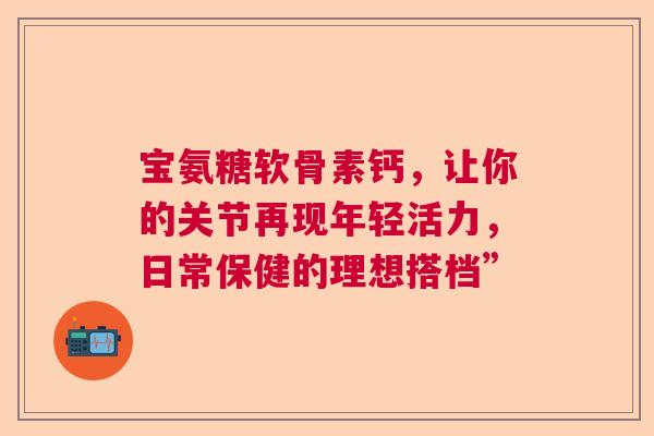 宝氨糖软骨素钙，让你的关节再现年轻活力，日常保健的理想搭档”