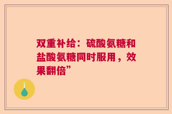 双重补给:硫酸氨糖和盐酸氨糖同时服用,效果翻倍” 双重补给:硫酸氨糖和盐酸氨糖同时服用,效果翻倍”