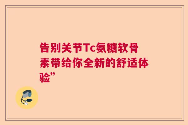 告别关节Tc氨糖软骨素带给你全新的舒适体验”