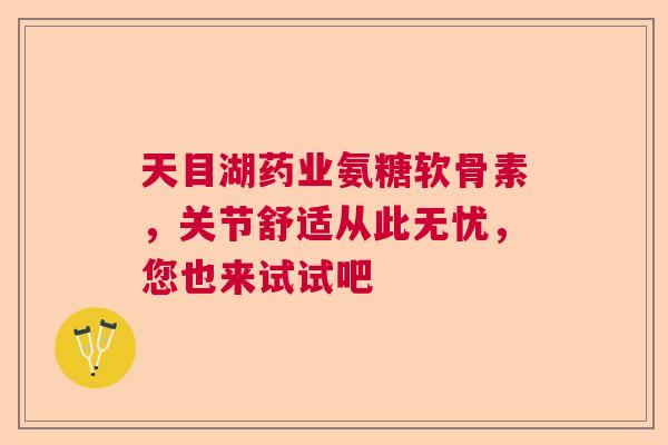 天目湖药业氨糖软骨素,关节舒适从此无忧,您也来试试吧