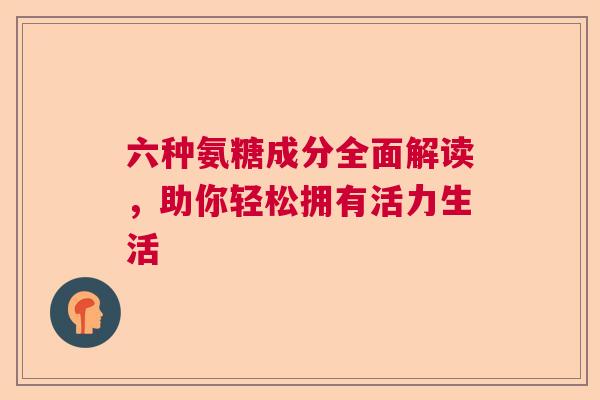 六种氨糖成分全面解读,助你轻松拥有活力生活