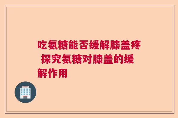 吃氨糖能否缓解膝盖疼 探究氨糖对膝盖的缓解作用 吃氨糖能否缓解膝盖疼 探究氨糖对膝盖的缓解作用