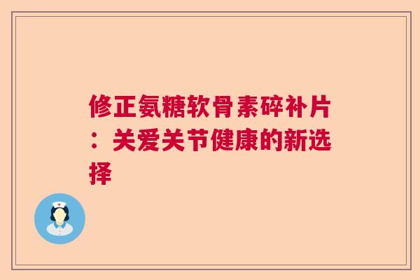 修正氨糖软骨素碎补片:关爱关节健康的新选择 修正氨糖软骨素碎补片:关爱关节健康的新选择