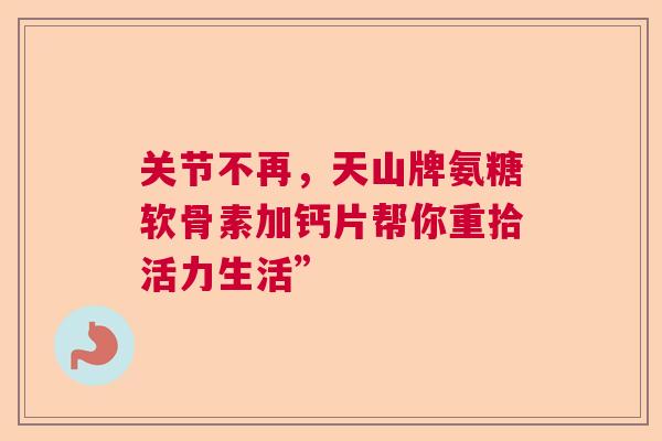 关节不再,天山牌氨糖软骨素加钙片帮你重拾活力生活”