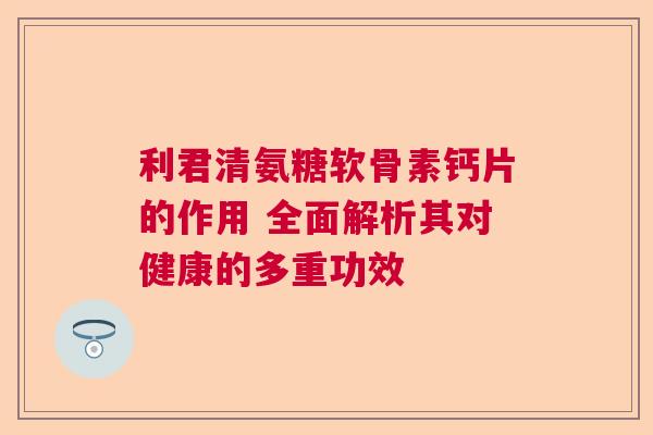 利君清氨糖软骨素钙片的作用 全面解析其对健康的多重功效