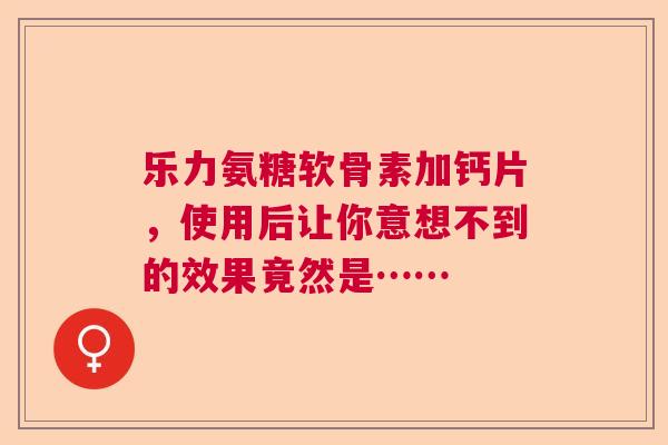 乐力氨糖软骨素加钙片，使用后让你意想不到的效果竟然是……
