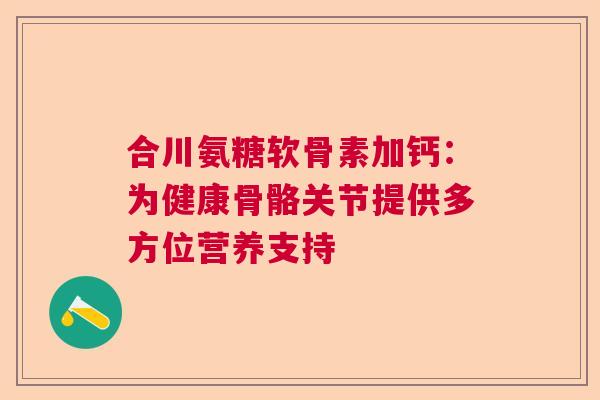 合川氨糖软骨素加钙：为健康骨骼关节提供多方位营养支持