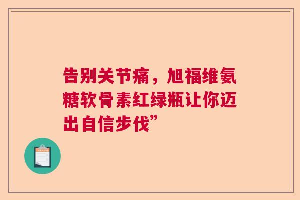告别关节痛，旭福维氨糖软骨素红绿瓶让你迈出自信步伐”